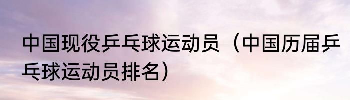 中国现役乒乓球运动员（中国历届乒乓球运动员排名）