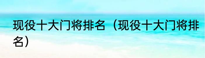 现役十大门将排名（现役十大门将排名）