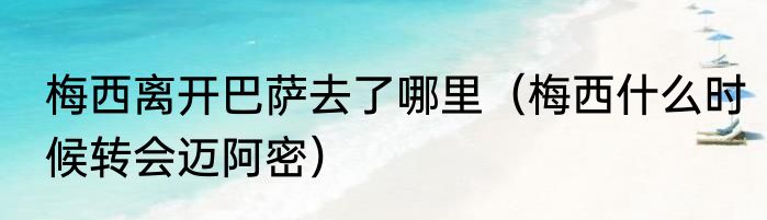 梅西离开巴萨去了哪里（梅西什么时候转会迈阿密）