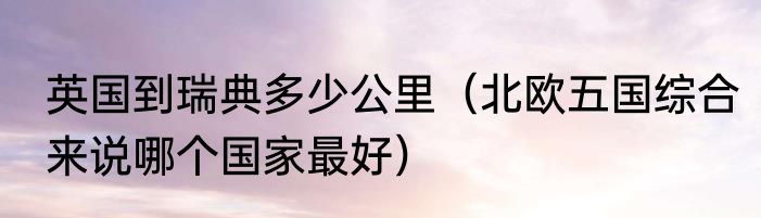 英国到瑞典多少公里（北欧五国综合来说哪个国家最好）