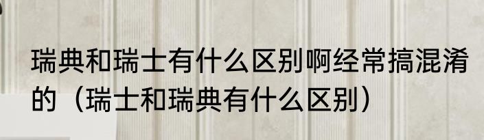 瑞典和瑞士有什么区别啊经常搞混淆的（瑞士和瑞典有什么区别）