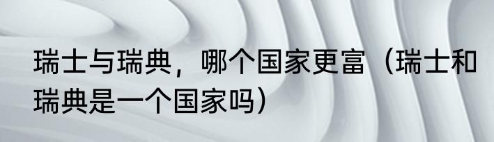 瑞士与瑞典，哪个国家更富（瑞士和瑞典是一个国家吗）