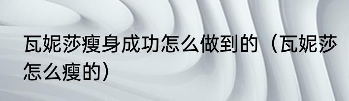 瓦妮莎瘦身成功怎么做到的（瓦妮莎怎么瘦的）