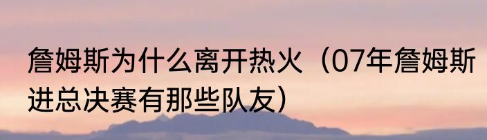 詹姆斯为什么离开热火（07年詹姆斯进总决赛有那些队友）