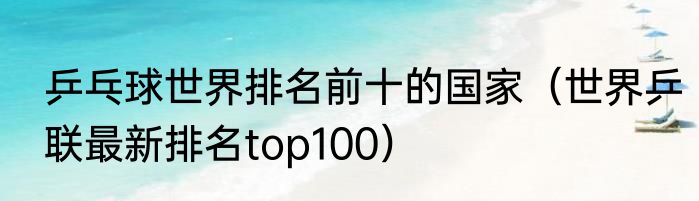 乒乓球世界排名前十的国家（世界乒联最新排名top100）