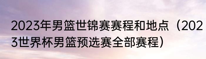 2023年男篮世锦赛赛程和地点（2023世界杯男篮预选赛全部赛程）