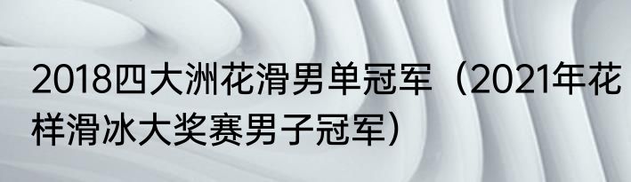 2018四大洲花滑男单冠军（2021年花样滑冰大奖赛男子冠军）