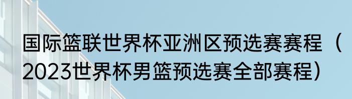 国际篮联世界杯亚洲区预选赛赛程（2023世界杯男篮预选赛全部赛程）