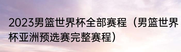 2023男篮世界杯全部赛程（男篮世界杯亚洲预选赛完整赛程）