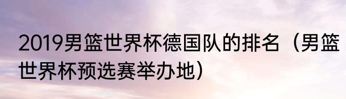 2019男篮世界杯德国队的排名（男篮世界杯预选赛举办地）