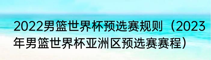 2022男篮世界杯预选赛规则（2023年男篮世界杯亚洲区预选赛赛程）