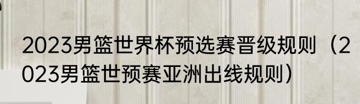 2023男篮世界杯预选赛晋级规则（2023男篮世预赛亚洲出线规则）