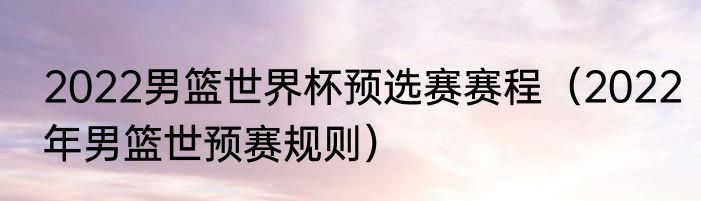 2022男篮世界杯预选赛赛程（2022年男篮世预赛规则）