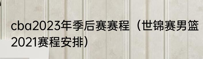 cba2023年季后赛赛程（世锦赛男篮2021赛程安排）