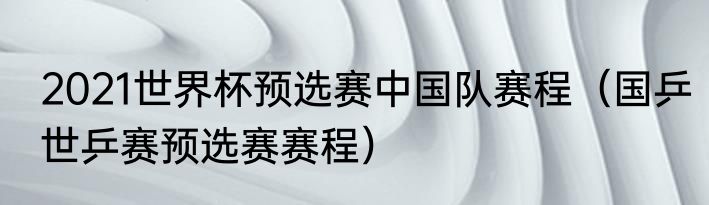 2021世界杯预选赛中国队赛程（国乒世乒赛预选赛赛程）