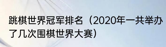跳棋世界冠军排名（2020年一共举办了几次围棋世界大赛）