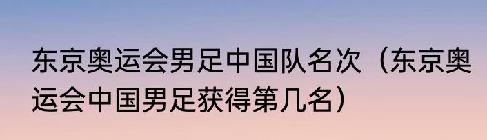 东京奥运会男足中国队名次（东京奥运会中国男足获得第几名）