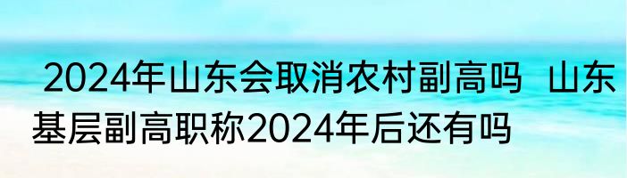  2024年山东会取消农村副高吗  山东基层副高职称2024年后还有吗 