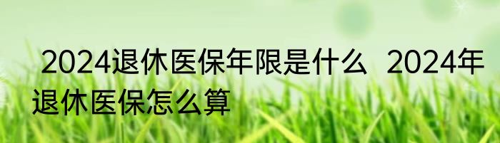  2024退休医保年限是什么  2024年退休医保怎么算