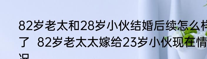 82岁老太和28岁小伙结婚后续怎么样了  82岁老太太嫁给23岁小伙现在情况