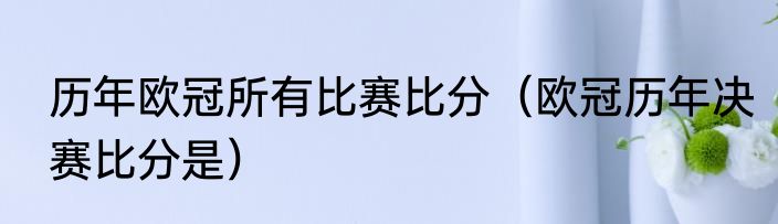历年欧冠所有比赛比分（欧冠历年决赛比分是）
