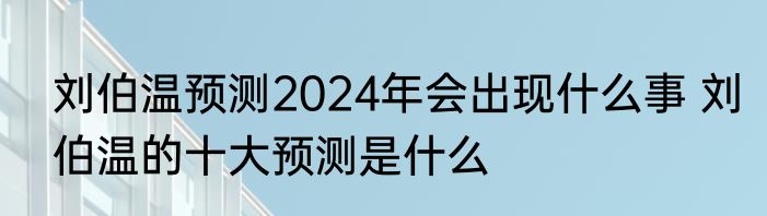 刘伯温预测2024年会出现什么事 刘伯温的十大预测是什么