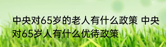 中央对65岁的老人有什么政策 中央对65岁人有什么优待政策