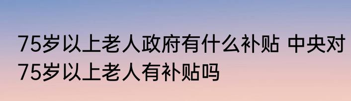 75岁以上老人政府有什么补贴 中央对75岁以上老人有补贴吗