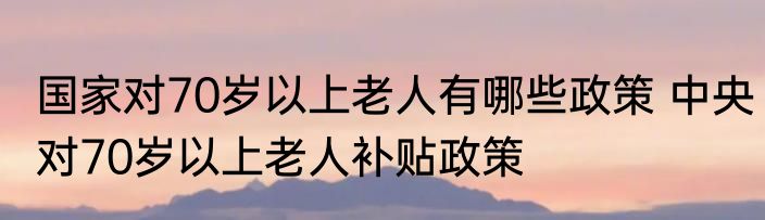 国家对70岁以上老人有哪些政策 中央对70岁以上老人补贴政策