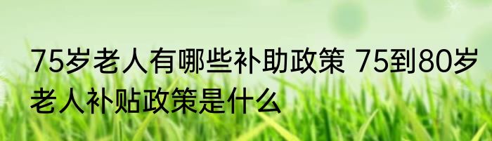 75岁老人有哪些补助政策 75到80岁老人补贴政策是什么