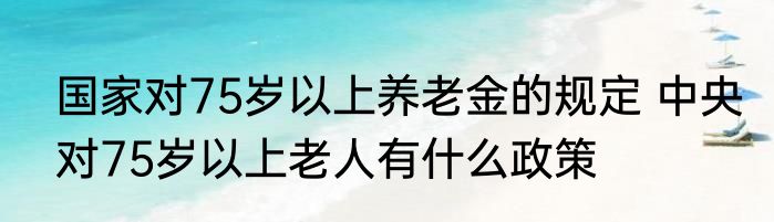 国家对75岁以上养老金的规定 中央对75岁以上老人有什么政策