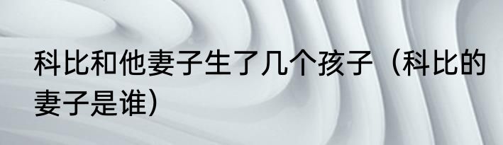 科比和他妻子生了几个孩子（科比的妻子是谁）