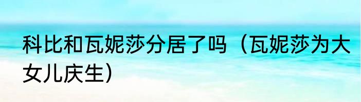 科比和瓦妮莎分居了吗（瓦妮莎为大女儿庆生）