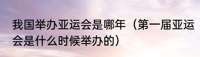 我国举办亚运会是哪年（第一届亚运会是什么时候举办的）
