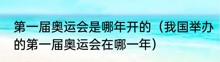 第一届奥运会是哪年开的（我国举办的第一届奥运会在哪一年）