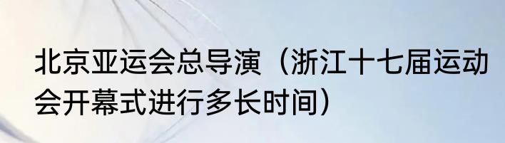 北京亚运会总导演（浙江十七届运动会开幕式进行多长时间）