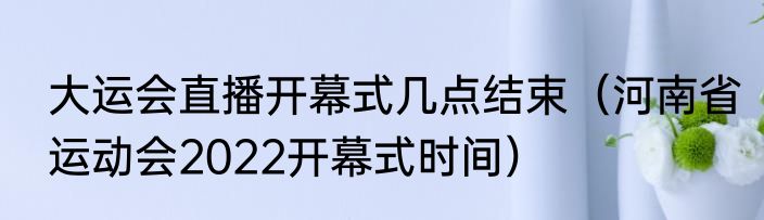 大运会直播开幕式几点结束（河南省运动会2022开幕式时间）
