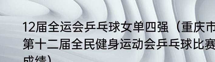 12届全运会乒乓球女单四强（重庆市第十二届全民健身运动会乒乓球比赛成绩）