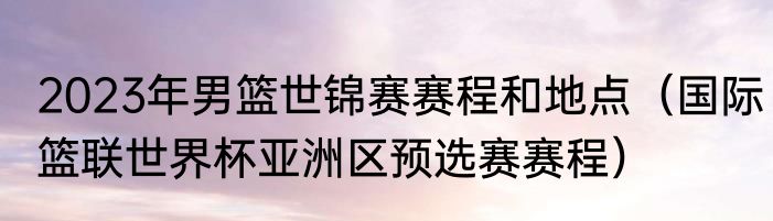 2023年男篮世锦赛赛程和地点（国际篮联世界杯亚洲区预选赛赛程）