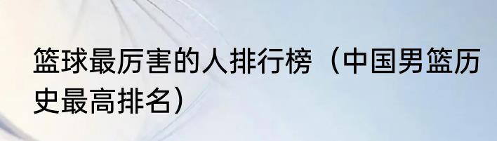 篮球最厉害的人排行榜（中国男篮历史最高排名）