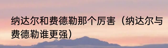 纳达尔和费德勒那个厉害（纳达尔与费德勒谁更强）