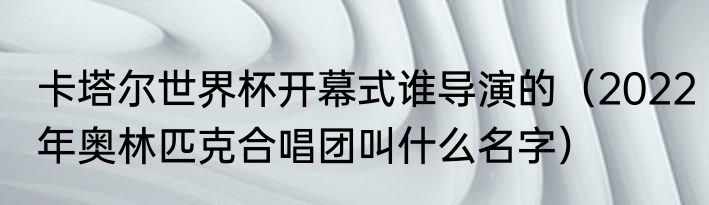 卡塔尔世界杯开幕式谁导演的（2022年奥林匹克合唱团叫什么名字）