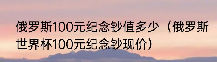 俄罗斯100元纪念钞值多少（俄罗斯世界杯100元纪念钞现价）