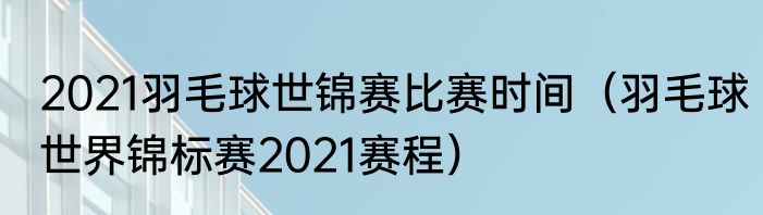 2021羽毛球世锦赛比赛时间（羽毛球世界锦标赛2021赛程）