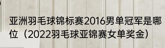 亚洲羽毛球锦标赛2016男单冠军是哪位（2022羽毛球亚锦赛女单奖金）