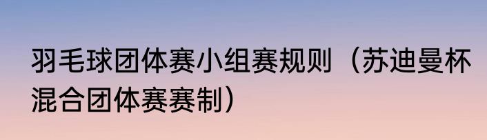 羽毛球团体赛小组赛规则（苏迪曼杯混合团体赛赛制）