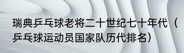 瑞典乒乓球老将二十世纪七十年代（乒乓球运动员国家队历代排名）