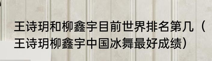 王诗玥和柳鑫宇目前世界排名第几（王诗玥柳鑫宇中国冰舞最好成绩）