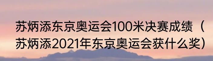 苏炳添东京奥运会100米决赛成绩（苏炳添2021年东京奥运会获什么奖）