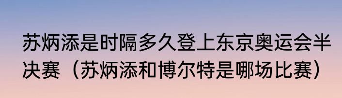苏炳添是时隔多久登上东京奥运会半决赛（苏炳添和博尔特是哪场比赛）